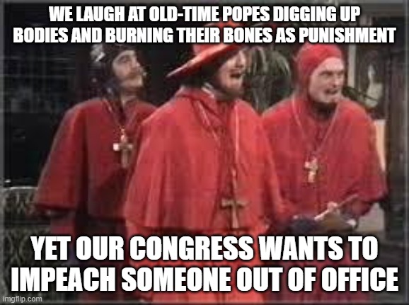 Impeachment folly | WE LAUGH AT OLD-TIME POPES DIGGING UP BODIES AND BURNING THEIR BONES AS PUNISHMENT; YET OUR CONGRESS WANTS TO IMPEACH SOMEONE OUT OF OFFICE | image tagged in spanish inquisition | made w/ Imgflip meme maker
