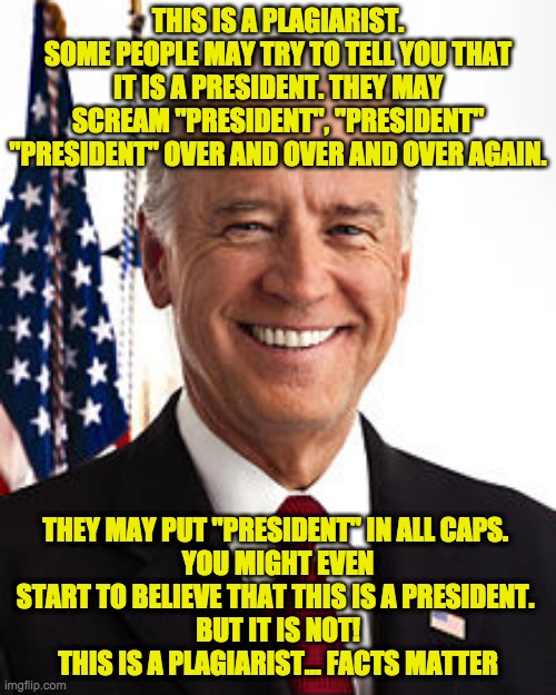 Plagiarist in Chief Joe Biden. | THIS IS A PLAGIARIST.
SOME PEOPLE MAY TRY TO TELL YOU THAT IT IS A PRESIDENT. THEY MAY SCREAM "PRESIDENT", "PRESIDENT" "PRESIDENT" OVER AND OVER AND OVER AGAIN. THEY MAY PUT "PRESIDENT" IN ALL CAPS. 
YOU MIGHT EVEN START TO BELIEVE THAT THIS IS A PRESIDENT. 
BUT IT IS NOT!
THIS IS A PLAGIARIST... FACTS MATTER | image tagged in memes,joe biden | made w/ Imgflip meme maker