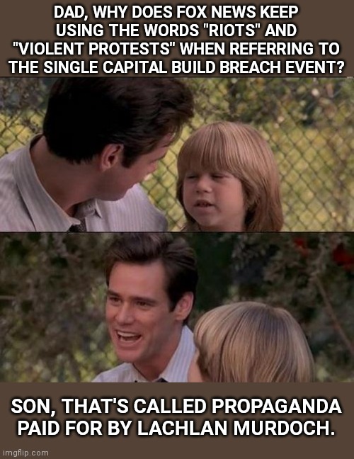 Son, that's called propaganda... | DAD, WHY DOES FOX NEWS KEEP USING THE WORDS "RIOTS" AND "VIOLENT PROTESTS" WHEN REFERRING TO THE SINGLE CAPITAL BUILD BREACH EVENT? SON, THAT'S CALLED PROPAGANDA PAID FOR BY LACHLAN MURDOCH. | image tagged in that's just something x say,fox news,fake news,propaganda,freedom of speech,government corruption | made w/ Imgflip meme maker