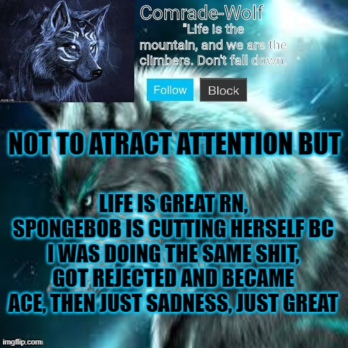 happyyyyyyyyyyyyyyy | NOT TO ATRACT ATTENTION BUT; LIFE IS GREAT RN, SPONGEBOB IS CUTTING HERSELF BC I WAS DOING THE SAME SHIT, GOT REJECTED AND BECAME ACE, THEN JUST SADNESS, JUST GREAT | image tagged in comrade-wolf's announcement | made w/ Imgflip meme maker