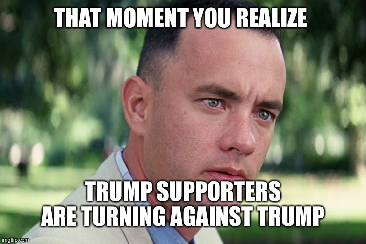 Trump 2020 | THAT MOMENT YOU REALIZE; TRUMP SUPPORTERS ARE TURNING AGAINST TRUMP | image tagged in memes,and just like that | made w/ Imgflip meme maker