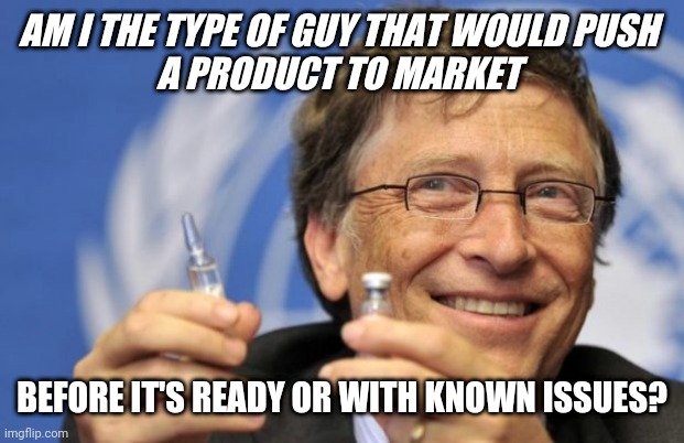 BILL GATES, TRUST ME | AM I THE TYPE OF GUY THAT WOULD PUSH 
A PRODUCT TO MARKET; BEFORE IT'S READY OR WITH KNOWN ISSUES? | image tagged in gates covid vaccine aoc biden fauci | made w/ Imgflip meme maker