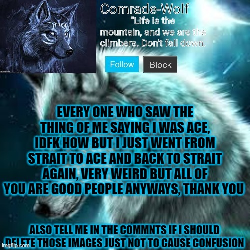 very weird and idk how | EVERY ONE WHO SAW THE THING OF ME SAYING I WAS ACE, IDFK HOW BUT I JUST WENT FROM STRAIT TO ACE AND BACK TO STRAIT AGAIN, VERY WEIRD BUT ALL OF YOU ARE GOOD PEOPLE ANYWAYS, THANK YOU; ALSO TELL ME IN THE COMMNTS IF I SHOULD DELETE THOSE IMAGES JUST NOT TO CAUSE CONFUSION | image tagged in comrade-wolf's announcement | made w/ Imgflip meme maker