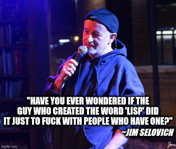 Lisp | "HAVE YOU EVER WONDERED IF THE GUY WHO CREATED THE WORD 'LISP' DID IT JUST TO FUCK WITH PEOPLE WHO HAVE ONE?"; ~JIM SELOVICH | image tagged in stand up | made w/ Imgflip meme maker