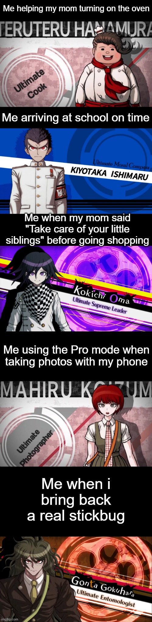 Danganronpa Ultimate Memes pt.2 | Me helping my mom turning on the oven; Me arriving at school on time; Me when my mom said "Take care of your little siblings" before going shopping; Me using the Pro mode when taking photos with my phone; Me when i bring back a real stickbug | image tagged in danganronpa | made w/ Imgflip meme maker