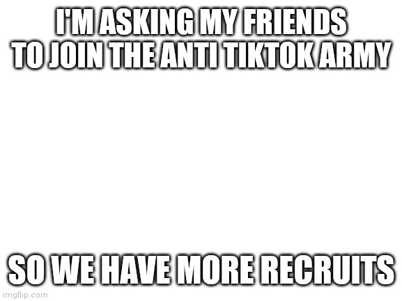 Blank White Template | I'M ASKING MY FRIENDS TO JOIN THE ANTI TIKTOK ARMY; SO WE HAVE MORE RECRUITS | image tagged in blank white template | made w/ Imgflip meme maker