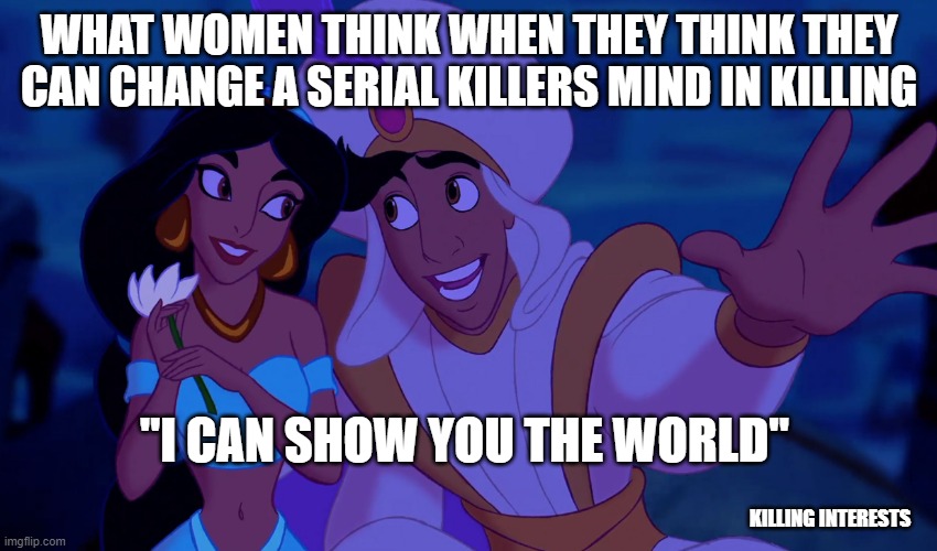 facebook group of serial killers and dark humor (please answer questions in the group)) | WHAT WOMEN THINK WHEN THEY THINK THEY CAN CHANGE A SERIAL KILLERS MIND IN KILLING; "I CAN SHOW YOU THE WORLD"; KILLING INTERESTS | image tagged in i can show you the world,serial killer,humor,dark humor,killer,obsessed | made w/ Imgflip meme maker