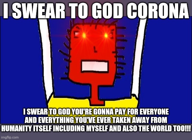 I SWEAR TO GOD CORONA YOU'RE GONNA PAY FOR EVERYTHING YOU'VE EVER DONE WITH EVERYONE'S LIVES DO YOU HEAR ME YOU'RE GONNA PAY!!! | I SWEAR TO GOD CORONA; I SWEAR TO GOD YOU'RE GONNA PAY FOR EVERYONE AND EVERYTHING YOU'VE EVER TAKEN AWAY FROM HUMANITY ITSELF INCLUDING MYSELF AND ALSO THE WORLD TOO!!! | image tagged in microsoft sam angry,memes,savage memes,coronavirus meme,dank memes,covid-19 | made w/ Imgflip meme maker