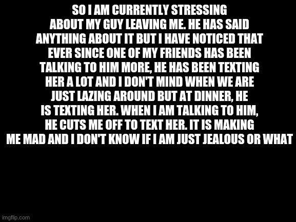 Blank White Template | SO I AM CURRENTLY STRESSING ABOUT MY GUY LEAVING ME. HE HAS SAID ANYTHING ABOUT IT BUT I HAVE NOTICED THAT EVER SINCE ONE OF MY FRIENDS HAS BEEN TALKING TO HIM MORE, HE HAS BEEN TEXTING HER A LOT AND I DON'T MIND WHEN WE ARE JUST LAZING AROUND BUT AT DINNER, HE IS TEXTING HER. WHEN I AM TALKING TO HIM, HE CUTS ME OFF TO TEXT HER. IT IS MAKING ME MAD AND I DON'T KNOW IF I AM JUST JEALOUS OR WHAT | image tagged in blank white template | made w/ Imgflip meme maker
