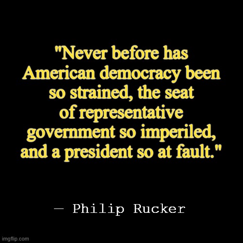 Democracy Strained, Government Imperiled | "Never before has American democracy been so strained, the seat of representative government so imperiled, and a president so at fault."; — Philip Rucker | image tagged in quote background | made w/ Imgflip meme maker