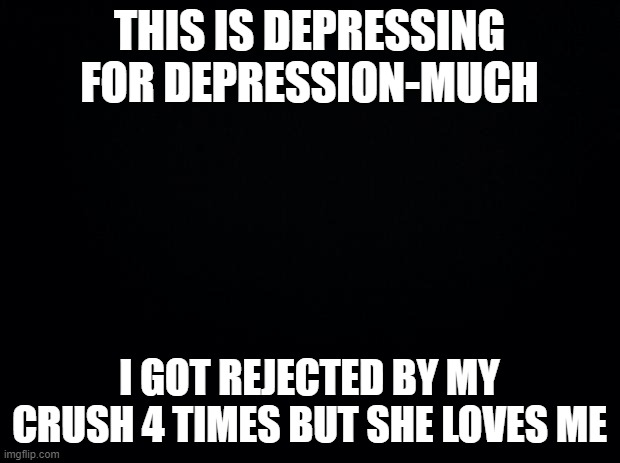 Black background | THIS IS DEPRESSING FOR DEPRESSION-MUCH; I GOT REJECTED BY MY CRUSH 4 TIMES BUT SHE LOVES ME | image tagged in black background | made w/ Imgflip meme maker