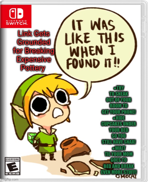 Best new switch game | Link Gets Grounded for Breaking Expensive Pottery; ●TRY TO SNEAK OUT OF YOUR ROOM TO GET YOUR PHONE!
●HIDE CUPCAKES UNDER YOUR BED SO YOU STILL HAVE SNAX!
●WAIT TIL YOUR MOM GOES TO BED AND BREAK EVEN MORE STUFF! | image tagged in legend of zelda,link,best,new,nintendo switch,video games | made w/ Imgflip meme maker
