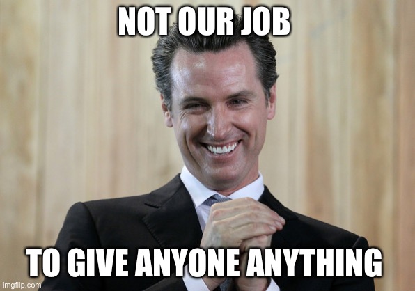 Scheming Gavin Newsom  | NOT OUR JOB TO GIVE ANYONE ANYTHING | image tagged in scheming gavin newsom | made w/ Imgflip meme maker