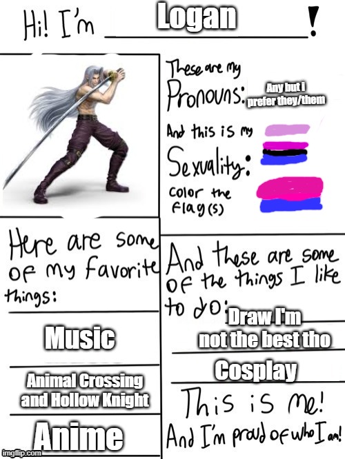 I'm new so hi everyone :) | Logan; Any but i prefer they/them; Draw I'm not the best tho; Music; Cosplay; Animal Crossing and Hollow Knight; Anime | image tagged in hi i'm | made w/ Imgflip meme maker