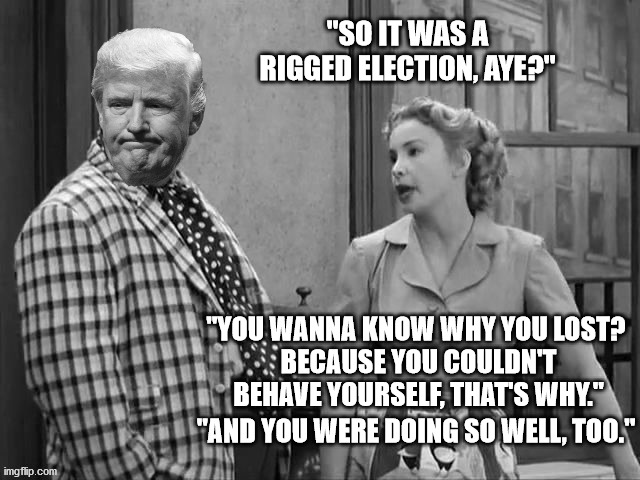 A sad end for a Great President. | "SO IT WAS A RIGGED ELECTION, AYE?"; "YOU WANNA KNOW WHY YOU LOST? 
BECAUSE YOU COULDN'T BEHAVE YOURSELF, THAT'S WHY."; "AND YOU WERE DOING SO WELL, TOO." | image tagged in president trump,trump legacy,election fraud hoax,god bless america | made w/ Imgflip meme maker