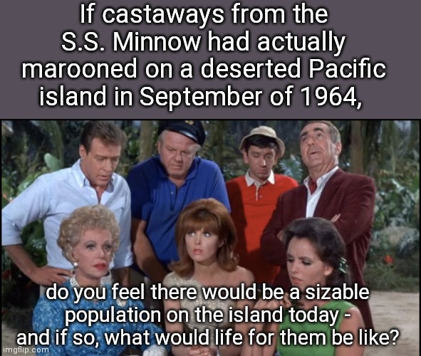 No phone, no lights, no motor car, but what about possible descendants? | If castaways from the S.S. Minnow had actually marooned on a deserted Pacific island in September of 1964, do you feel there would be a sizable population on the island today - and if so, what would life for them be like? | image tagged in gilligan's island cast,gilligan's island,survival | made w/ Imgflip meme maker