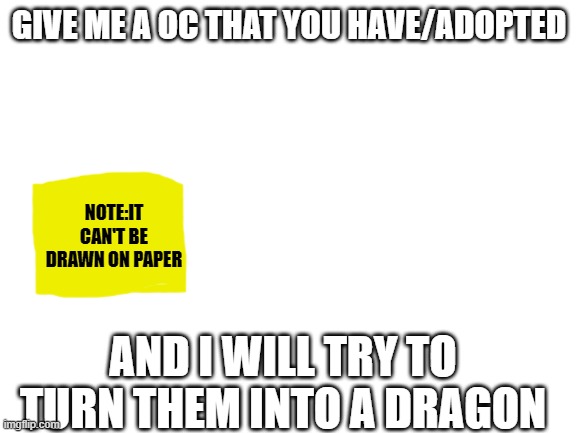 Blank White Template | GIVE ME A OC THAT YOU HAVE/ADOPTED; NOTE:IT CAN'T BE DRAWN ON PAPER; AND I WILL TRY TO TURN THEM INTO A DRAGON | image tagged in blank white template | made w/ Imgflip meme maker