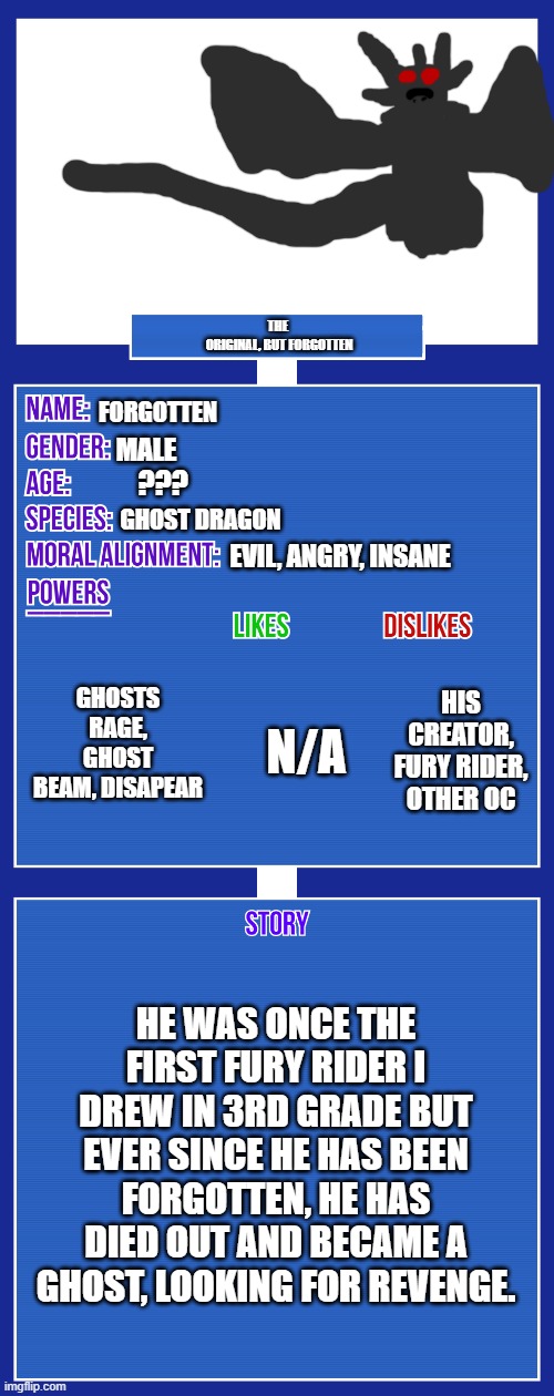 OC full showcase V2 | THE 
ORIGINAL, BUT FORGOTTEN; FORGOTTEN; MALE; ??? GHOST DRAGON; EVIL, ANGRY, INSANE; GHOSTS RAGE, GHOST BEAM, DISAPEAR; HIS CREATOR, FURY RIDER, OTHER OC; N/A; HE WAS ONCE THE FIRST FURY RIDER I DREW IN 3RD GRADE BUT EVER SINCE HE HAS BEEN FORGOTTEN, HE HAS DIED OUT AND BECAME A GHOST, LOOKING FOR REVENGE. | image tagged in oc full showcase v2 | made w/ Imgflip meme maker