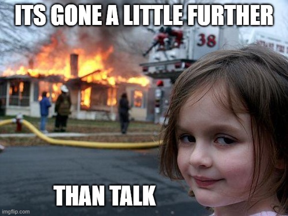 Disaster Girl Meme | ITS GONE A LITTLE FURTHER THAN TALK | image tagged in memes,disaster girl | made w/ Imgflip meme maker