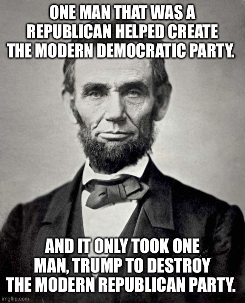 Abraham Lincoln | ONE MAN THAT WAS A REPUBLICAN HELPED CREATE THE MODERN DEMOCRATIC PARTY. AND IT ONLY TOOK ONE MAN, TRUMP TO DESTROY THE MODERN REPUBLICAN PARTY. | image tagged in abraham lincoln | made w/ Imgflip meme maker