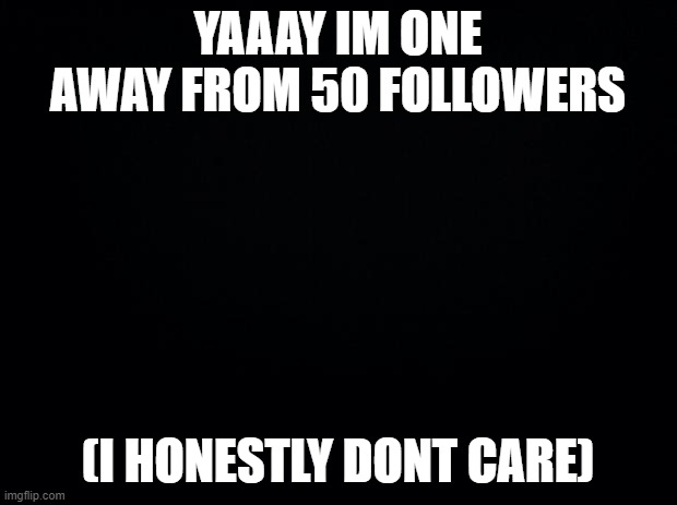 Black background | YAAAY IM ONE AWAY FROM 50 FOLLOWERS; (I HONESTLY DONT CARE) | image tagged in black background | made w/ Imgflip meme maker