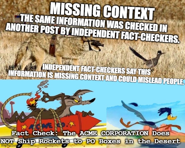 Road runner | MISSING CONTEXT; THE SAME INFORMATION WAS CHECKED IN ANOTHER POST BY INDEPENDENT FACT-CHECKERS. INDEPENDENT FACT-CHECKERS SAY THIS INFORMATION IS MISSING CONTEXT AND COULD MISLEAD PEOPLE. Fact Check: The ACME CORPORATION Does NOT Ship Rockets to PO Boxes in the Desert | image tagged in acme | made w/ Imgflip meme maker