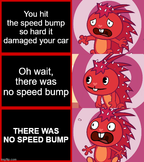 Bruh | You hit the speed bump so hard it damaged your car; Oh wait, there was no speed bump; THERE WAS NO SPEED BUMP | image tagged in flaky panik kalm panik htf,memes,funny,happy tree friends,gifs,pie charts | made w/ Imgflip meme maker