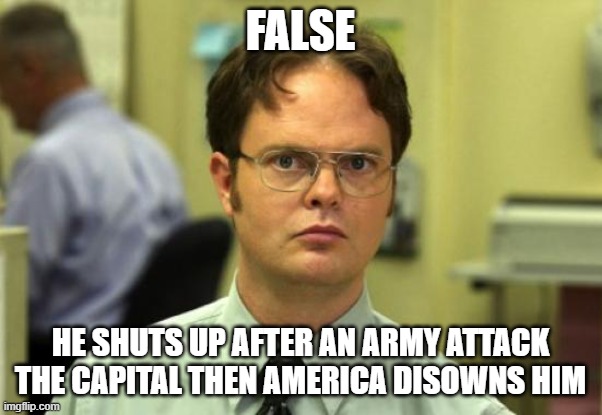 Dwight Schrute Meme | FALSE HE SHUTS UP AFTER AN ARMY ATTACK THE CAPITAL THEN AMERICA DISOWNS HIM | image tagged in memes,dwight schrute | made w/ Imgflip meme maker