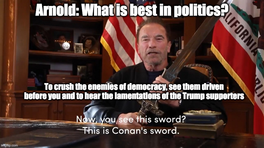 Arnold: What is best in politics? | Arnold: What is best in politics? To crush the enemies of democracy, see them driven before you and to hear the lamentations of the Trump supporters | image tagged in conan the republican,arnold schwartzenegger,donald trump | made w/ Imgflip meme maker