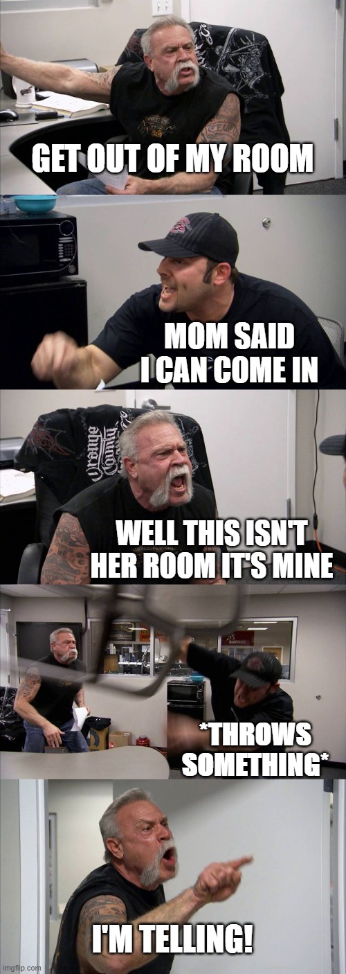 Arguing with siblings be like: | GET OUT OF MY ROOM; MOM SAID I CAN COME IN; WELL THIS ISN'T HER ROOM IT'S MINE; *THROWS SOMETHING*; I'M TELLING! | image tagged in memes,american chopper argument | made w/ Imgflip meme maker