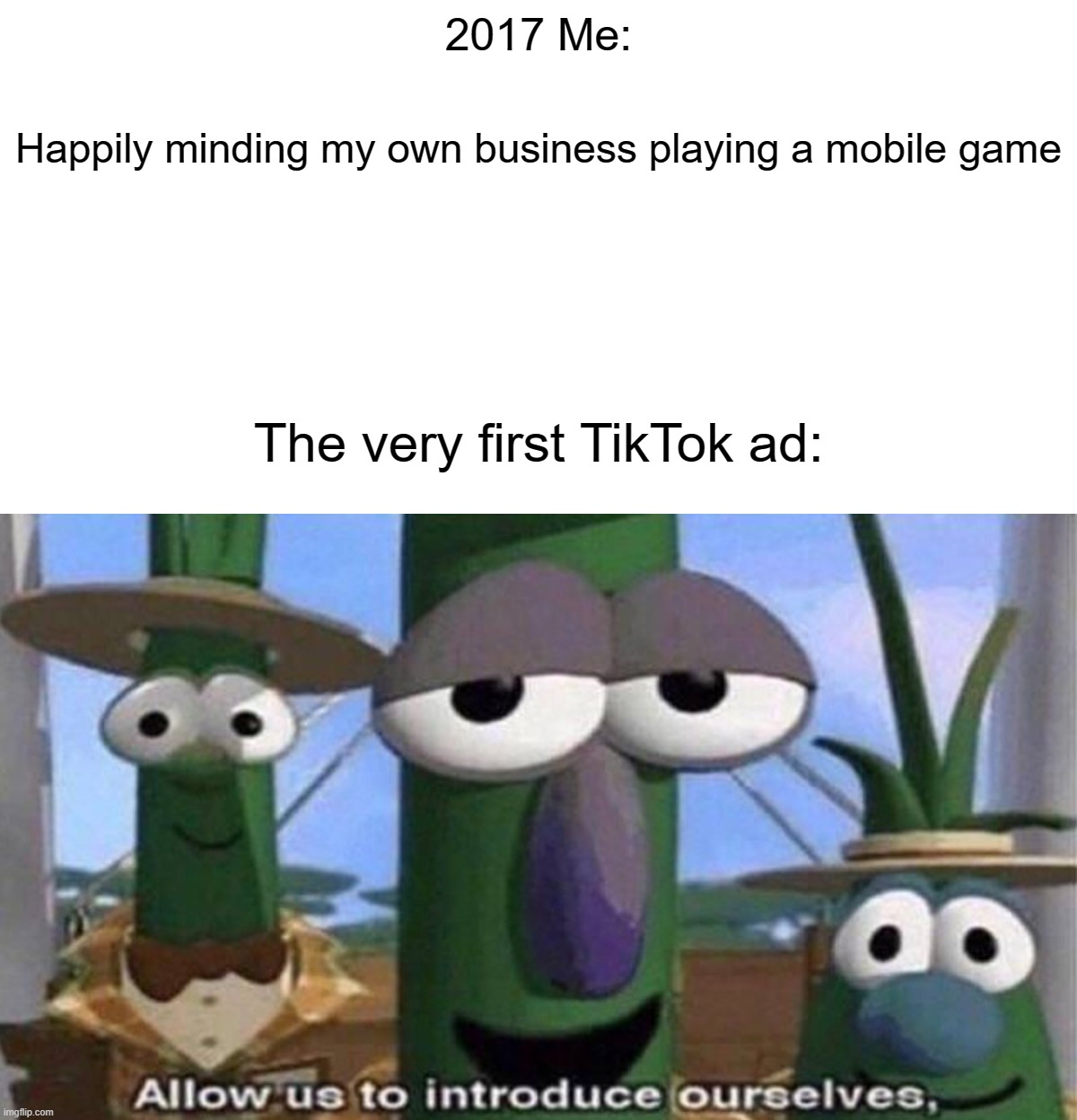 The plague began in late 2017 with a simple advertisement... |  2017 Me:; Happily minding my own business playing a mobile game; The very first TikTok ad: | image tagged in veggietales 'allow us to introduce ourselfs',tiktok,memes,funny,2017,advertisement | made w/ Imgflip meme maker