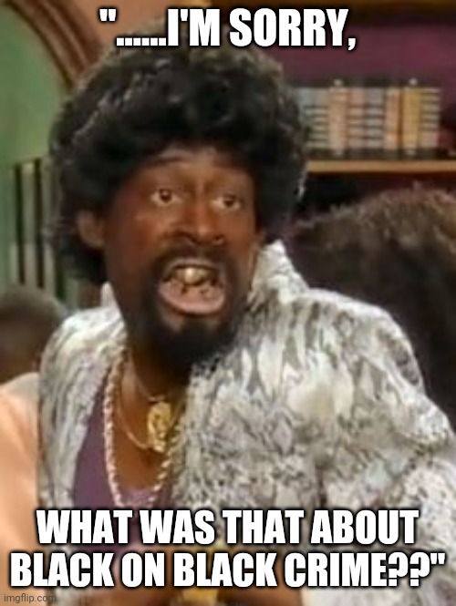 Jerome Martin Lawrence | "......I'M SORRY, WHAT WAS THAT ABOUT BLACK ON BLACK CRIME??" | image tagged in jerome martin lawrence | made w/ Imgflip meme maker
