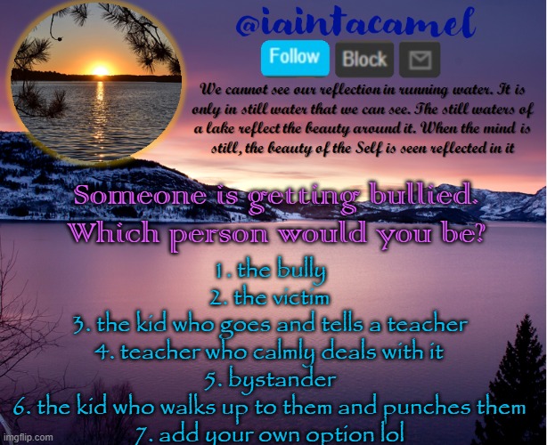 ~6~ lol | Someone is getting bullied. Which person would you be? 1. the bully
2. the victim
3. the kid who goes and tells a teacher
4. teacher who calmly deals with it
5. bystander
6. the kid who walks up to them and punches them
7. add your own option lol | image tagged in iaintacamel | made w/ Imgflip meme maker