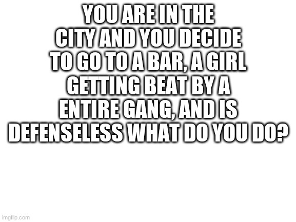 pov | YOU ARE IN THE CITY AND YOU DECIDE TO GO TO A BAR, A GIRL GETTING BEAT BY A ENTIRE GANG, AND IS DEFENSELESS WHAT DO YOU DO? | image tagged in blank white template | made w/ Imgflip meme maker