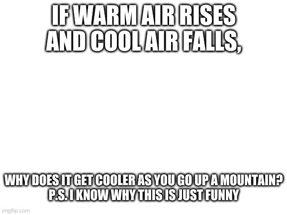 Blank White Template | IF WARM AIR RISES AND COOL AIR FALLS, WHY DOES IT GET COOLER AS YOU GO UP A MOUNTAIN?

P.S. I KNOW WHY THIS IS JUST FUNNY | image tagged in blank white template | made w/ Imgflip meme maker