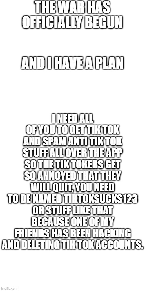 i have a plan | THE WAR HAS OFFICIALLY BEGUN; AND I HAVE A PLAN; I NEED ALL OF YOU TO GET TIK TOK AND SPAM ANTI TIK TOK STUFF ALL OVER THE APP SO THE TIK TOKERS GET SO ANNOYED THAT THEY WILL QUIT, YOU NEED TO DE NAMED TIKTOKSUCKS123 OR STUFF LIKE THAT BECAUSE ONE OF MY FRIENDS HAS BEEN HACKING AND DELETING TIK TOK ACCOUNTS. | image tagged in memes,blank transparent square | made w/ Imgflip meme maker