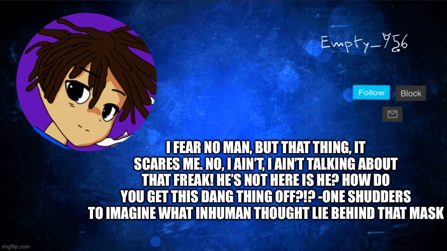 p y r o | I FEAR NO MAN, BUT THAT THING, IT SCARES ME. NO, I AIN’T, I AIN’T TALKING ABOUT THAT FREAK! HE’S NOT HERE IS HE? HOW DO YOU GET THIS DANG THING OFF?!? -ONE SHUDDERS TO IMAGINE WHAT INHUMAN THOUGHT LIE BEHIND THAT MASK | image tagged in a moron | made w/ Imgflip meme maker