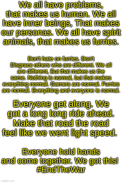 !!!SEND TO ALL STREAMS!!! | We all have problems, that makes us human. We all have inner beings, That makes our personas. We all have spirit animals, that makes us furries. Don't hate on furries. Don't Disgrace others who are different. We all are different, But that makes us the same. Nothing is normal, but that makes everything normal. Gamers are normal. Furries are normal. Everything and everyone is normal. Everyone get along. We got a long long ride ahead. Make that road the road feel like we went light speed. Everyone hold hands and come together. We got this! 
#EndTheWar | image tagged in endthewar | made w/ Imgflip meme maker
