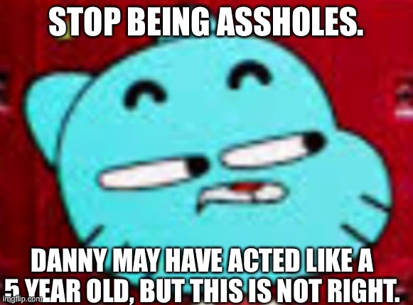 I’ve been offline for like 2 days. Damn. | STOP BEING ASSHOLES. DANNY MAY HAVE ACTED LIKE A 5 YEAR OLD, BUT THIS IS NOT RIGHT. | image tagged in bruh | made w/ Imgflip meme maker