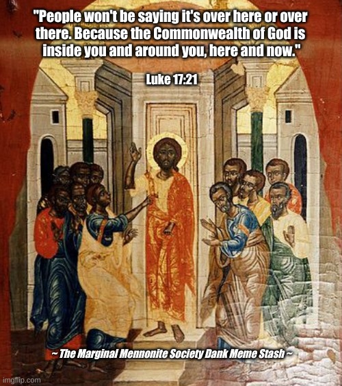 The Commonwealth of God Is Inside You | "People won't be saying it's over here or over 
there. Because the Commonwealth of God is 
inside you and around you, here and now."; Luke 17:21; ~ The Marginal Mennonite Society Dank Meme Stash ~ | image tagged in commonwealth of god,gospel of luke,jesus | made w/ Imgflip meme maker