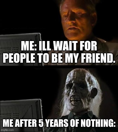haha funni | ME: ILL WAIT FOR PEOPLE TO BE MY FRIEND. ME AFTER 5 YEARS OF NOTHING: | image tagged in memes,i'll just wait here,welp | made w/ Imgflip meme maker