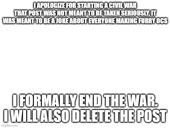 Blank White Template | I APOLOGIZE FOR STARTING A CIVIL WAR
THAT POST WAS NOT MEANT TO BE TAKEN SERIOUSLY, IT WAS MEANT TO BE A JOKE ABOUT EVERYONE MAKING FURRY OCS; I FORMALLY END THE WAR. I WILL ALSO DELETE THE POST | image tagged in blank white template | made w/ Imgflip meme maker