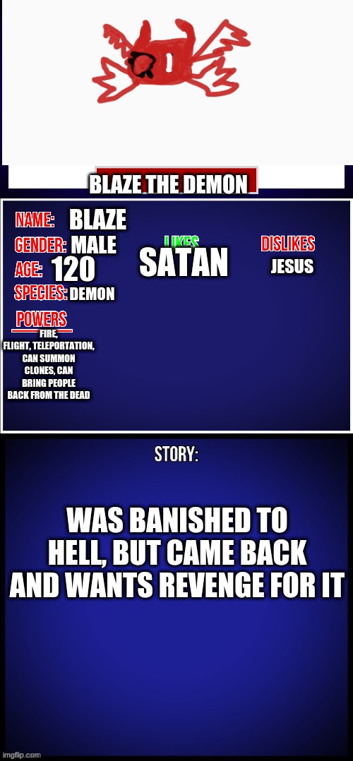 OC Full Showcase | BLAZE THE DEMON; BLAZE; MALE; SATAN; 120; JESUS; DEMON; FIRE, FLIGHT, TELEPORTATION, CAN SUMMON CLONES, CAN BRING PEOPLE BACK FROM THE DEAD; WAS BANISHED TO HELL, BUT CAME BACK AND WANTS REVENGE FOR IT | image tagged in oc full showcase | made w/ Imgflip meme maker