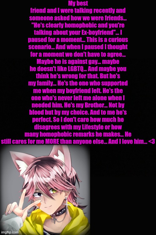 Just a nice story I wanted to share about myself (Sorry I deleted the first one it had some grammar mistakes) | My best friend and I were talking recently and someone asked how we were friends... "He's clearly homophobic and you're talking about your Ex-boyfriend"... I paused for a moment... This is a curious scenario... And when I paused I thought for a moment we don't have to agree... Maybe he is against gay... maybe he doesn't like LGBTQ... And maybe you think he's wrong for that. But he's my family... He's the one who supported me when my boyfriend left. He's the one who's never left me alone when I needed him. He's my Brother... Not by blood but by my choice. And to me he's perfect. So I don't care how much he disagrees with my Lifestyle or how many homophobic remarks he makes... He still cares for me MORE than anyone else... And I love him... <3 | made w/ Imgflip meme maker