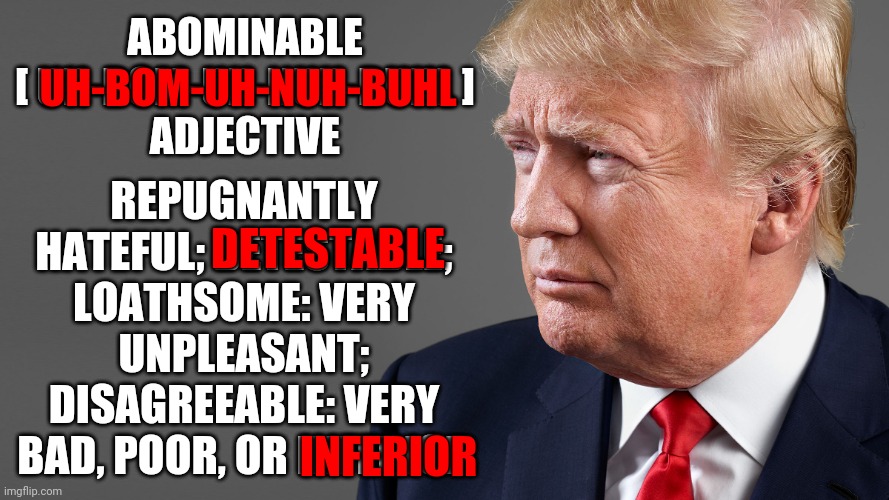The Abominable Show Man | ABOMINABLE

[ UH-BOM-UH-NUH-BUHL ]
ADJECTIVE; REPUGNANTLY HATEFUL; DETESTABLE; LOATHSOME: VERY UNPLEASANT; DISAGREEABLE: VERY BAD, POOR, OR INFERIOR; UH-BOM-UH-NUH-BUHL; DETESTABLE; INFERIOR | image tagged in president trump,memes,trump unfit unqualified dangerous,liar in chief,abomination,lock him up | made w/ Imgflip meme maker