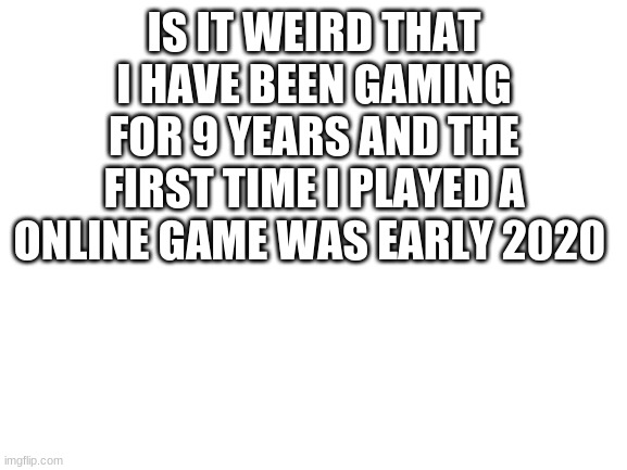 Blank White Template | IS IT WEIRD THAT I HAVE BEEN GAMING FOR 9 YEARS AND THE FIRST TIME I PLAYED A ONLINE GAME WAS EARLY 2020 | image tagged in blank white template | made w/ Imgflip meme maker