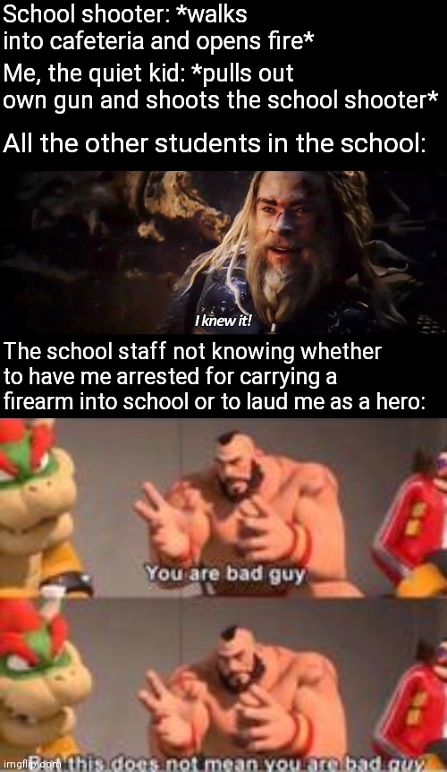 School shooter: *walks into cafeteria and opens fire*; Me, the quiet kid: *pulls out own gun and shoots the school shooter*; All the other students in the school:; The school staff not knowing whether to have me arrested for carrying a firearm into school or to laud me as a hero: | image tagged in i knew it thor,you are bad guy | made w/ Imgflip meme maker