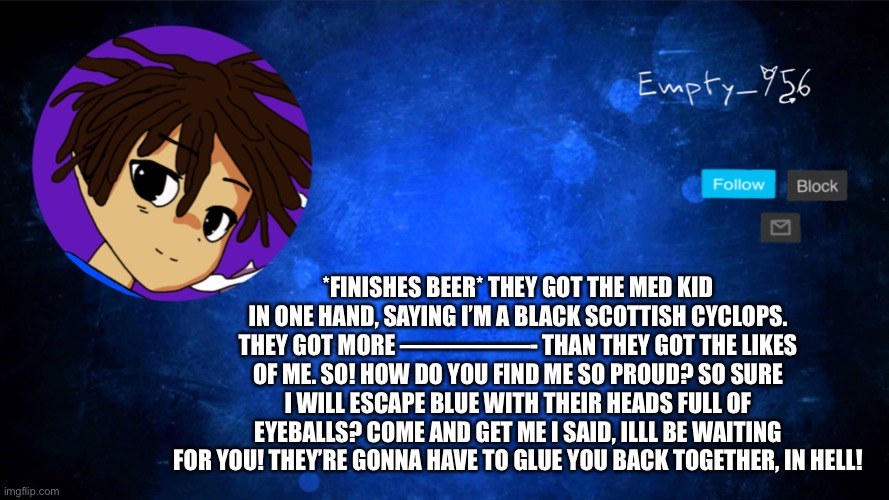 This is an image tag | *FINISHES BEER* THEY GOT THE MED KID IN ONE HAND, SAYING I’M A BLACK SCOTTISH CYCLOPS. THEY GOT MORE —————- THAN THEY GOT THE LIKES OF ME. SO! HOW DO YOU FIND ME SO PROUD? SO SURE I WILL ESCAPE BLUE WITH THEIR HEADS FULL OF EYEBALLS? COME AND GET ME I SAID, ILLL BE WAITING FOR YOU! THEY’RE GONNA HAVE TO GLUE YOU BACK TOGETHER, IN HELL! | image tagged in a moron | made w/ Imgflip meme maker