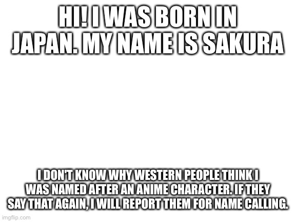 Hopefully this teaches you a lesson... | HI! I WAS BORN IN JAPAN. MY NAME IS SAKURA; I DON'T KNOW WHY WESTERN PEOPLE THINK I WAS NAMED AFTER AN ANIME CHARACTER. IF THEY SAY THAT AGAIN, I WILL REPORT THEM FOR NAME CALLING. | image tagged in blank white template | made w/ Imgflip meme maker