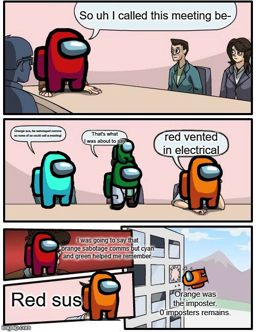 Orange sus | So uh I called this meeting be-; Orange sus, he sabotaged comms so none of us could call a meeting! That's what I was about to say; red vented in electrical; I was going to say that orange sabotage comms but cyan and green helped me remember. Orange was the imposter.
0 imposters remains. Red sus | image tagged in memes,boardroom meeting suggestion | made w/ Imgflip meme maker